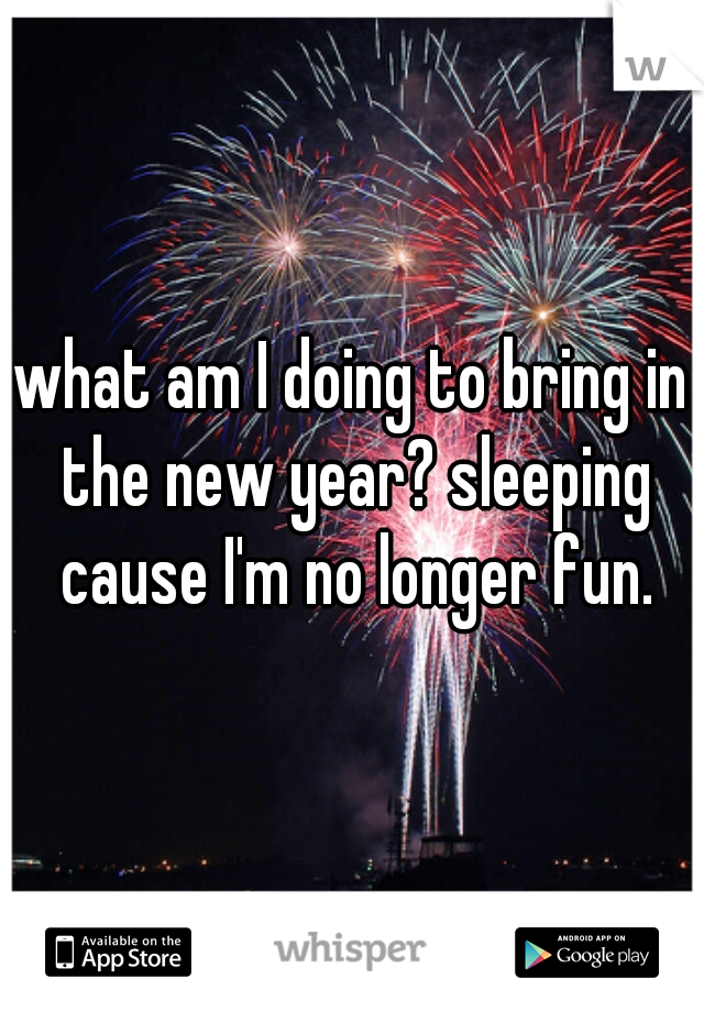 what am I doing to bring in the new year? sleeping cause I'm no longer fun.