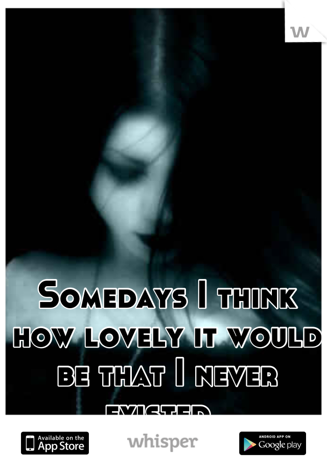 Somedays I think how lovely it would be that I never existed. 
