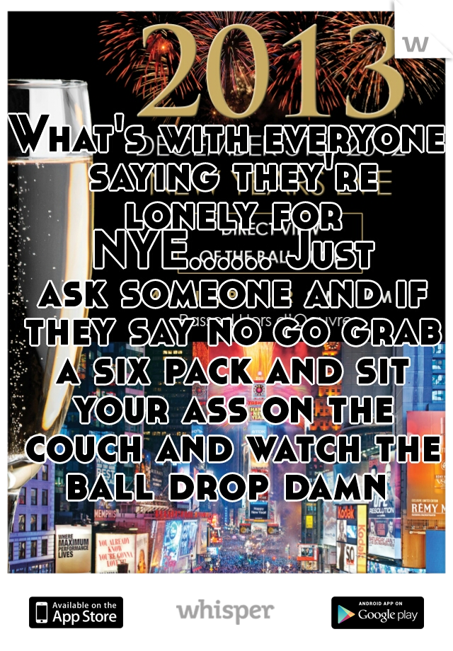 What's with everyone saying they're lonely for NYE...... Just ask someone and if they say no go grab a six pack and sit your ass on the couch and watch the ball drop damn 