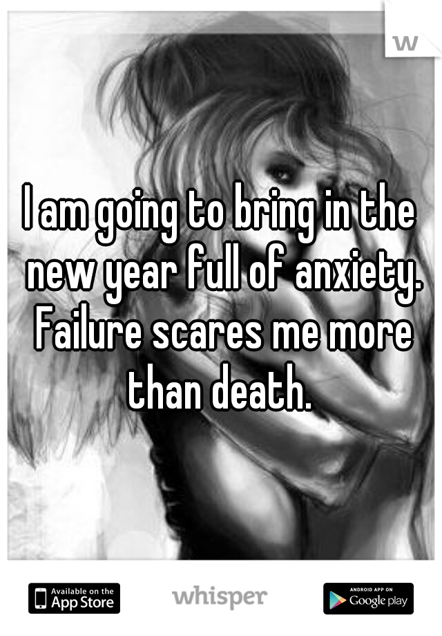 I am going to bring in the new year full of anxiety. Failure scares me more than death. 