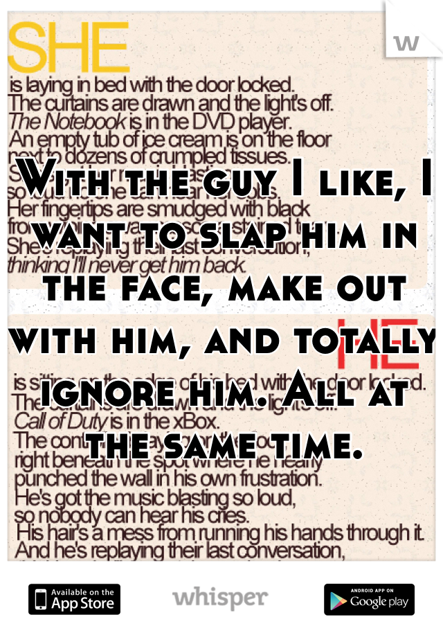 With the guy I like, I want to slap him in the face, make out with him, and totally ignore him. All at the same time.