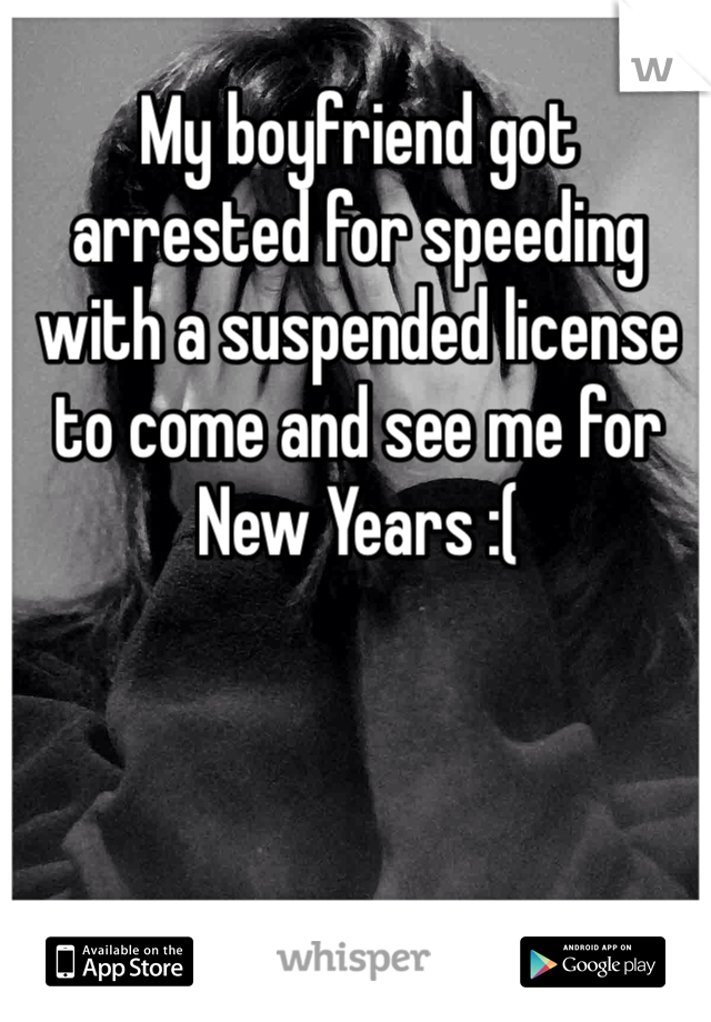 My boyfriend got arrested for speeding with a suspended license to come and see me for New Years :( 