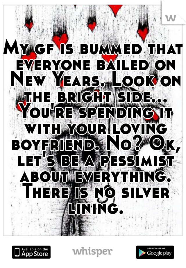 My gf is bummed that everyone bailed on New Years. Look on the bright side... You're spending it with your loving boyfriend. No? Ok, let's be a pessimist about everything. There is no silver lining.