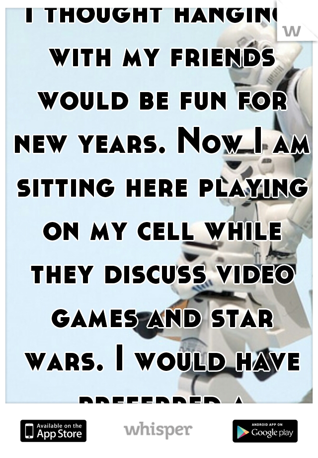 I thought hanging with my friends would be fun for new years. Now I am sitting here playing on my cell while they discuss video games and star wars. I would have preferred a bar.... 