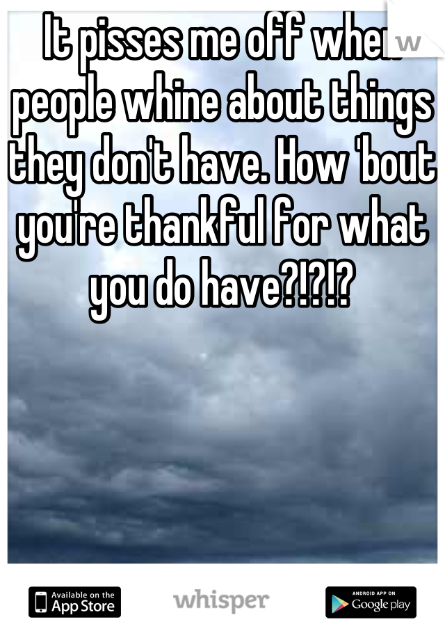 It pisses me off when people whine about things they don't have. How 'bout you're thankful for what you do have?!?!?