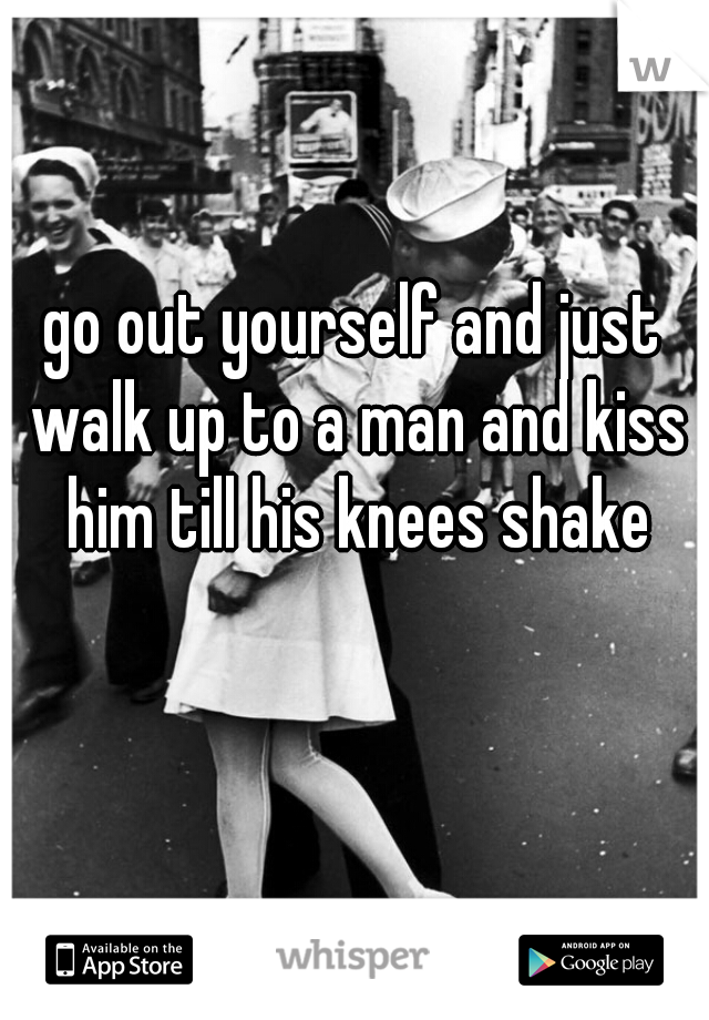 go out yourself and just walk up to a man and kiss him till his knees shake