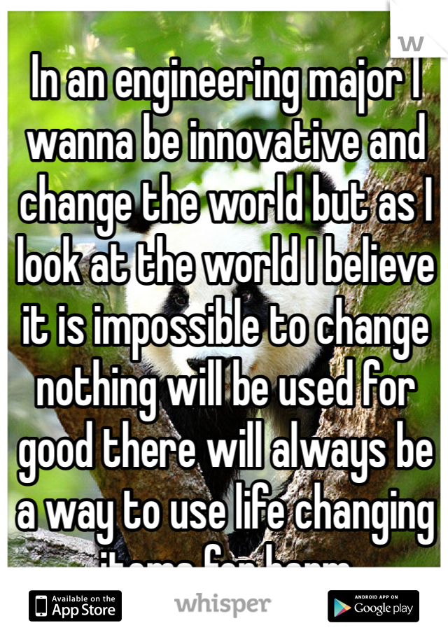 In an engineering major I wanna be innovative and change the world but as I look at the world I believe it is impossible to change nothing will be used for good there will always be a way to use life changing items for harm