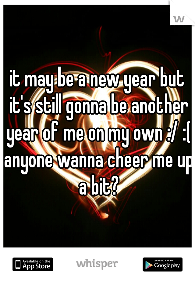 it may be a new year but it's still gonna be another year of me on my own :/ :( anyone wanna cheer me up a bit?