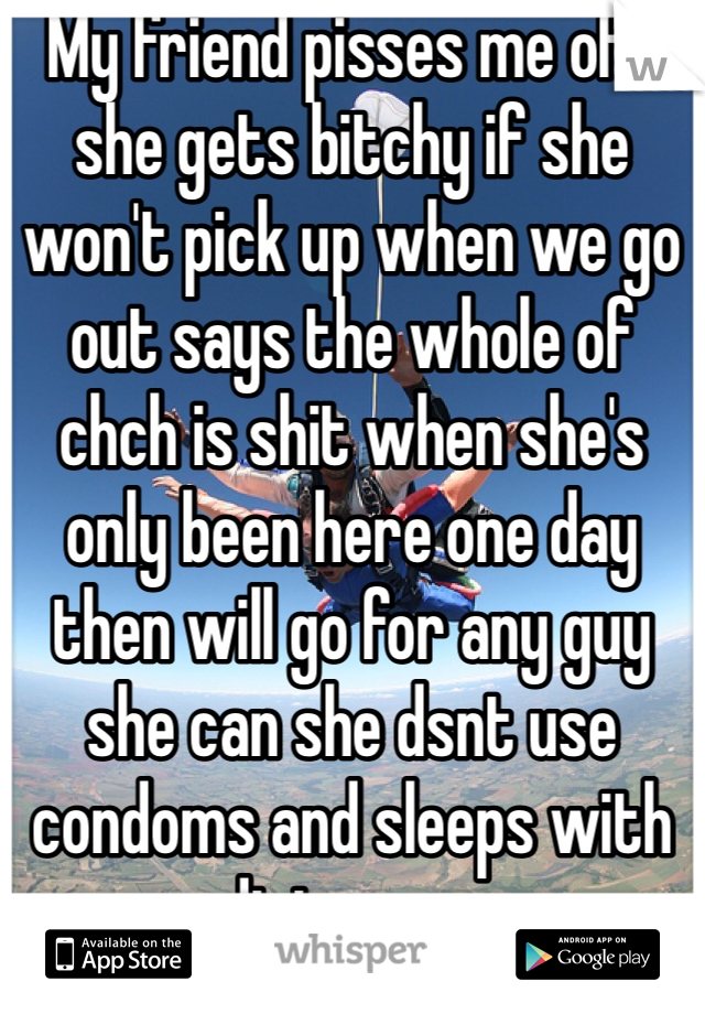 My friend pisses me off she gets bitchy if she won't pick up when we go out says the whole of chch is shit when she's only been here one day then will go for any guy she can she dsnt use condoms and sleeps with dirty guys 