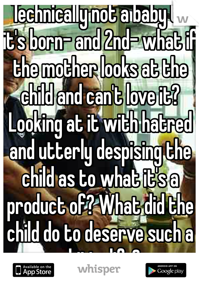 Technically not a baby till it's born- and 2nd- what if the mother looks at the child and can't love it? Looking at it with hatred and utterly despising the child as to what it's a product of? What did the child do to deserve such a shitty life? 