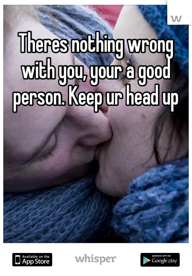 Theres nothing wrong with you, your a good person. Keep ur head up