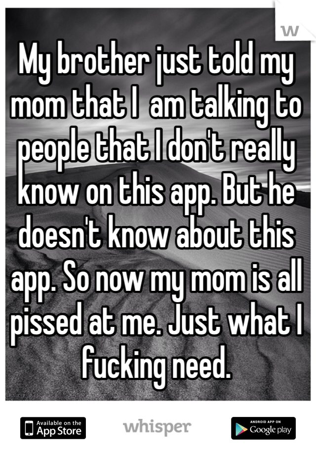 My brother just told my mom that I  am talking to people that I don't really know on this app. But he doesn't know about this app. So now my mom is all pissed at me. Just what I fucking need. 