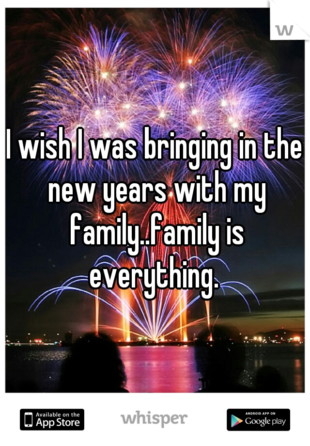 I wish I was bringing in the new years with my family..family is everything. 