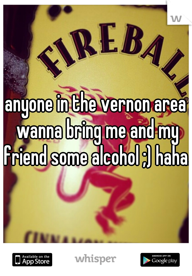 anyone in the vernon area wanna bring me and my friend some alcohol ;) haha. 