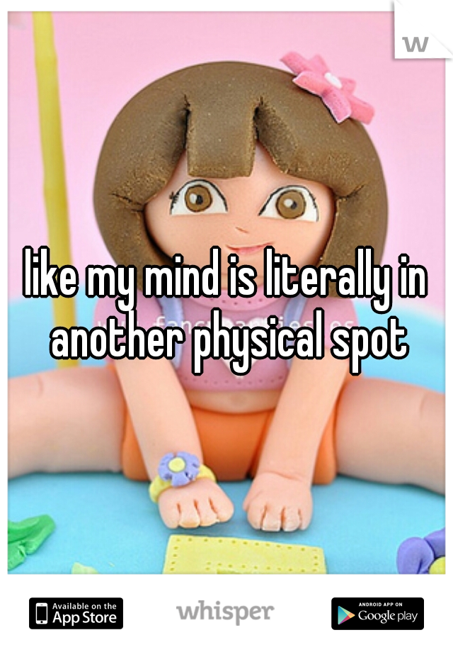 like my mind is literally in another physical spot
