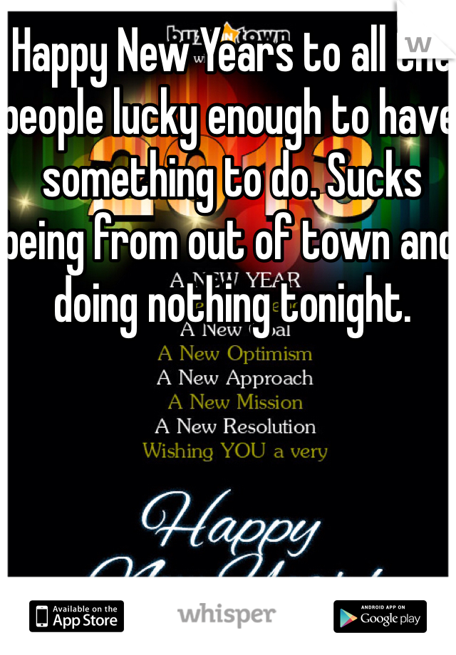 Happy New Years to all the people lucky enough to have something to do. Sucks being from out of town and doing nothing tonight.