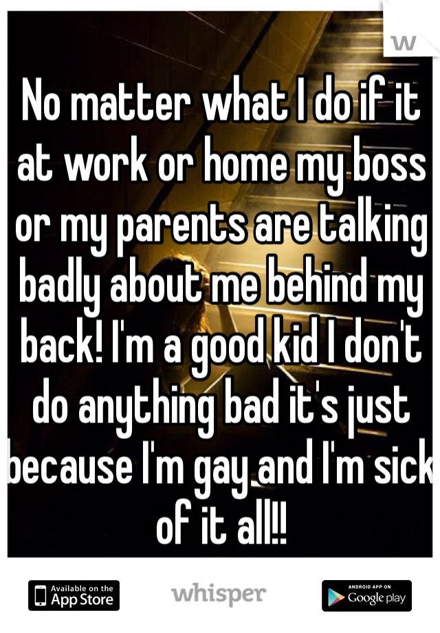 No matter what I do if it at work or home my boss or my parents are talking badly about me behind my back! I'm a good kid I don't do anything bad it's just because I'm gay and I'm sick of it all!! 