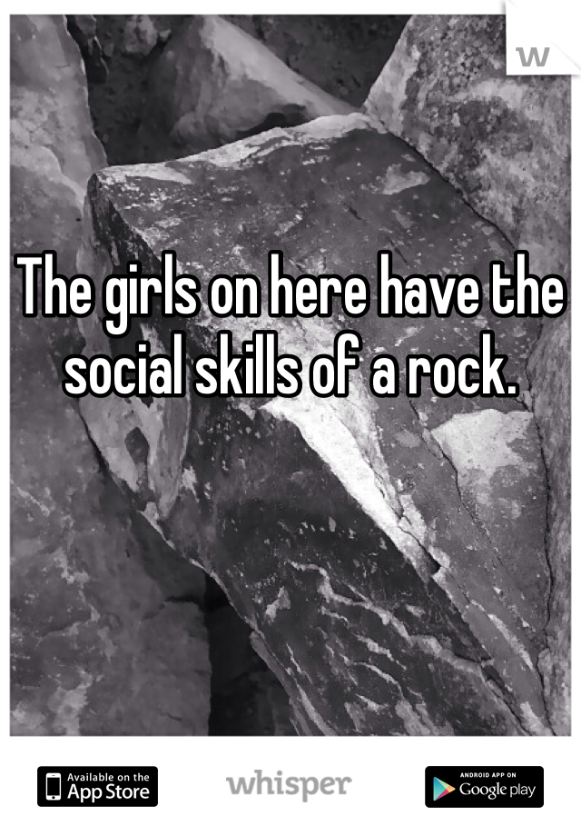 The girls on here have the social skills of a rock. 