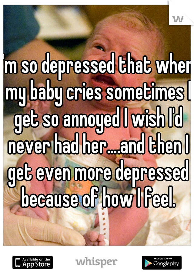 I'm so depressed that when my baby cries sometimes I get so annoyed I wish I'd never had her....and then I get even more depressed because of how I feel.