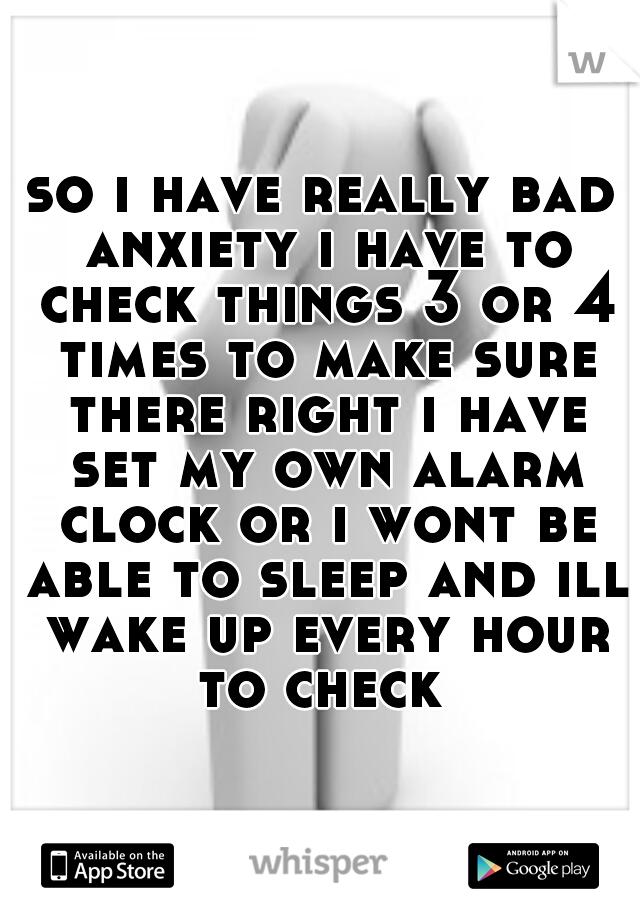 so i have really bad anxiety i have to check things 3 or 4 times to make sure there right i have set my own alarm clock or i wont be able to sleep and ill wake up every hour to check 