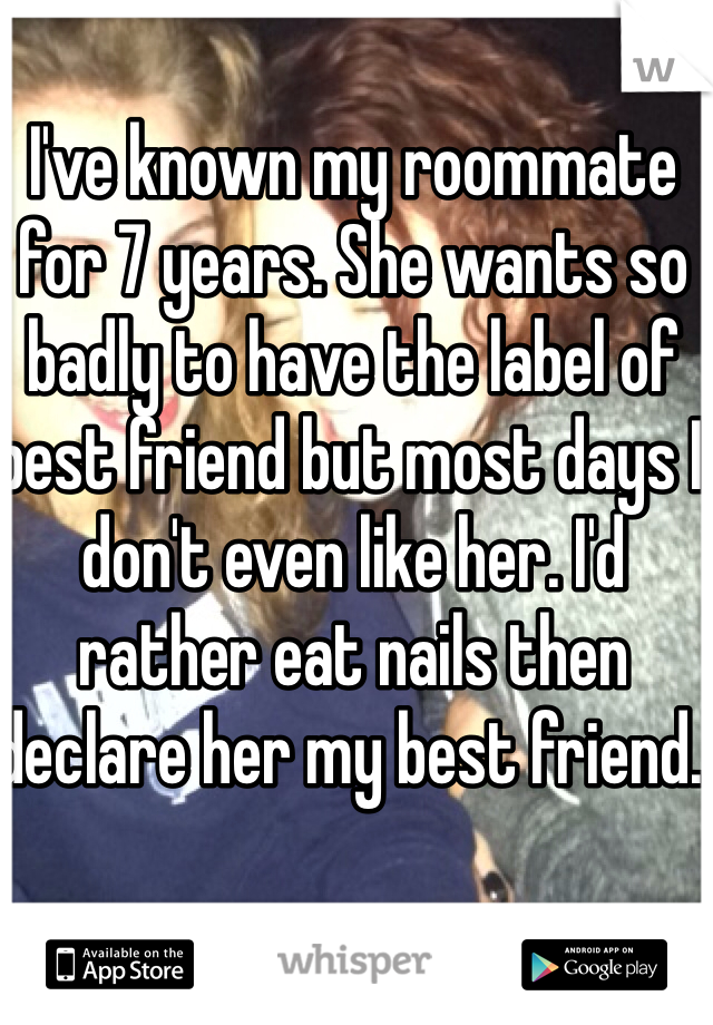 I've known my roommate for 7 years. She wants so badly to have the label of best friend but most days I don't even like her. I'd rather eat nails then declare her my best friend.  