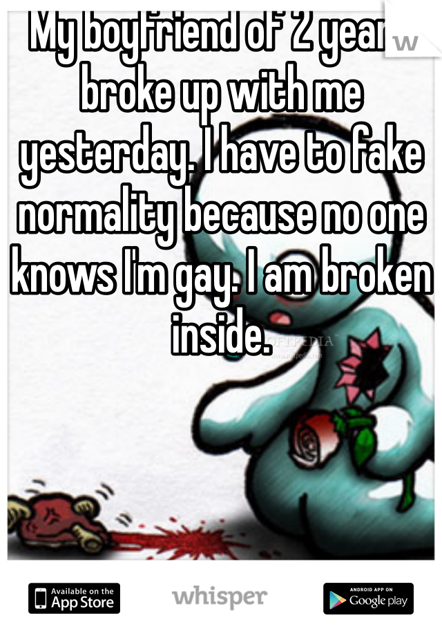 My boyfriend of 2 years broke up with me yesterday. I have to fake normality because no one knows I'm gay. I am broken inside.