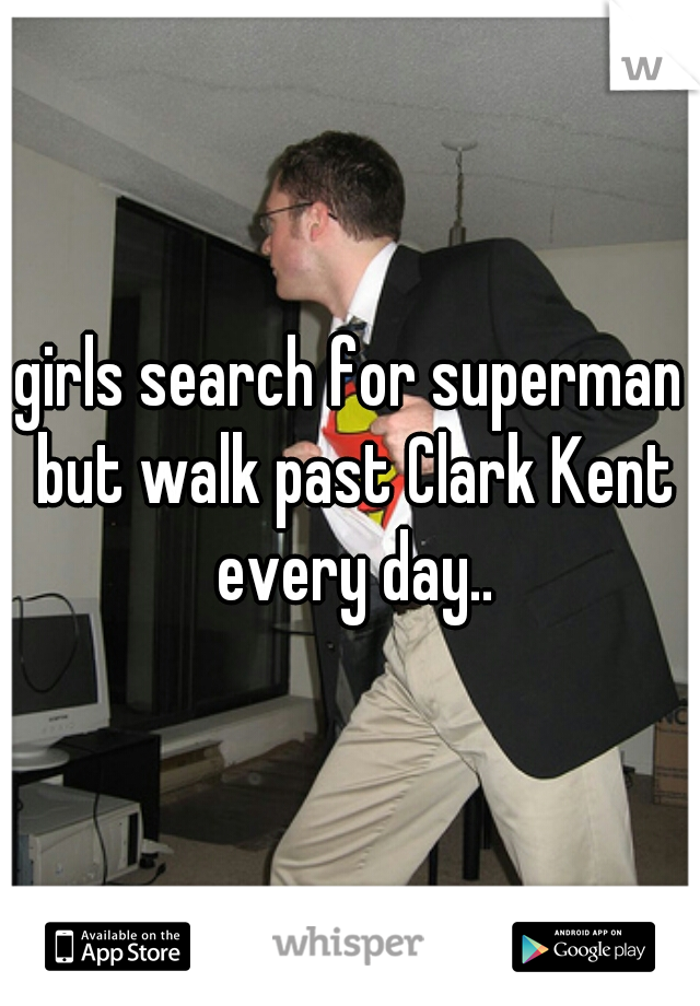 girls search for superman but walk past Clark Kent every day..
