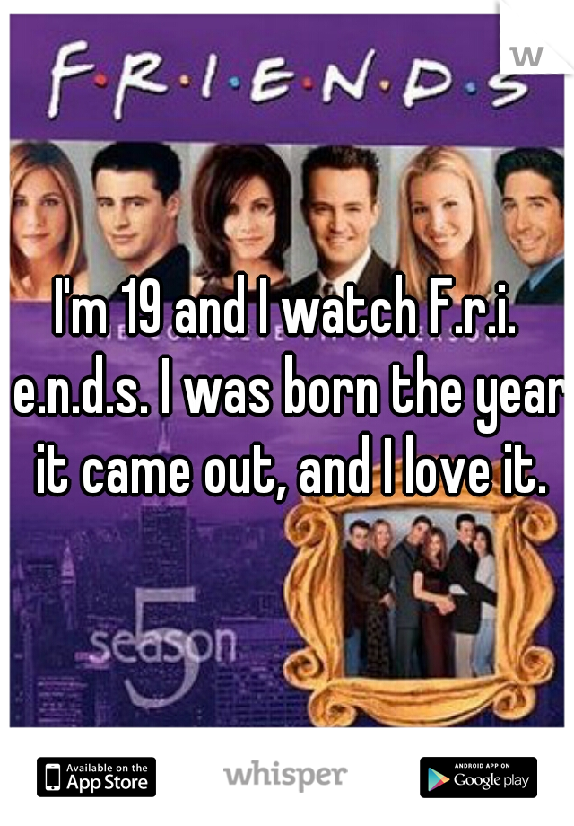 I'm 19 and I watch F.r.i. e.n.d.s. I was born the year it came out, and I love it.