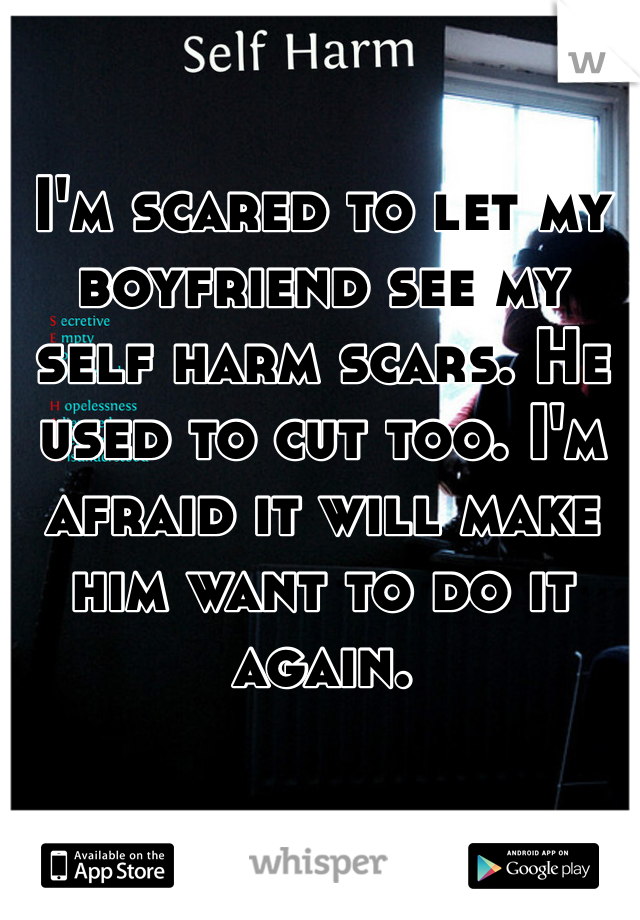 I'm scared to let my boyfriend see my self harm scars. He used to cut too. I'm afraid it will make him want to do it again. 