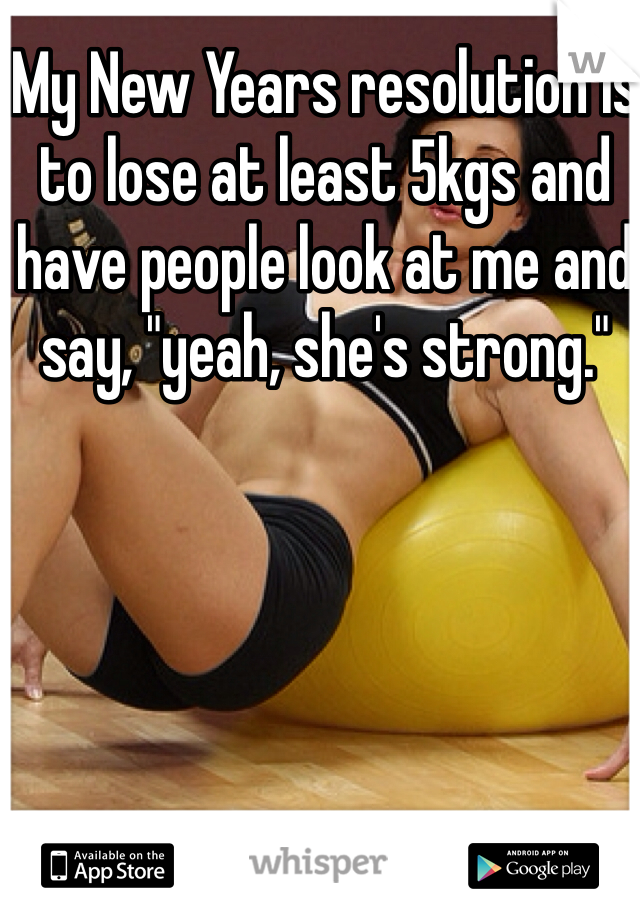 My New Years resolution is to lose at least 5kgs and have people look at me and say, "yeah, she's strong."