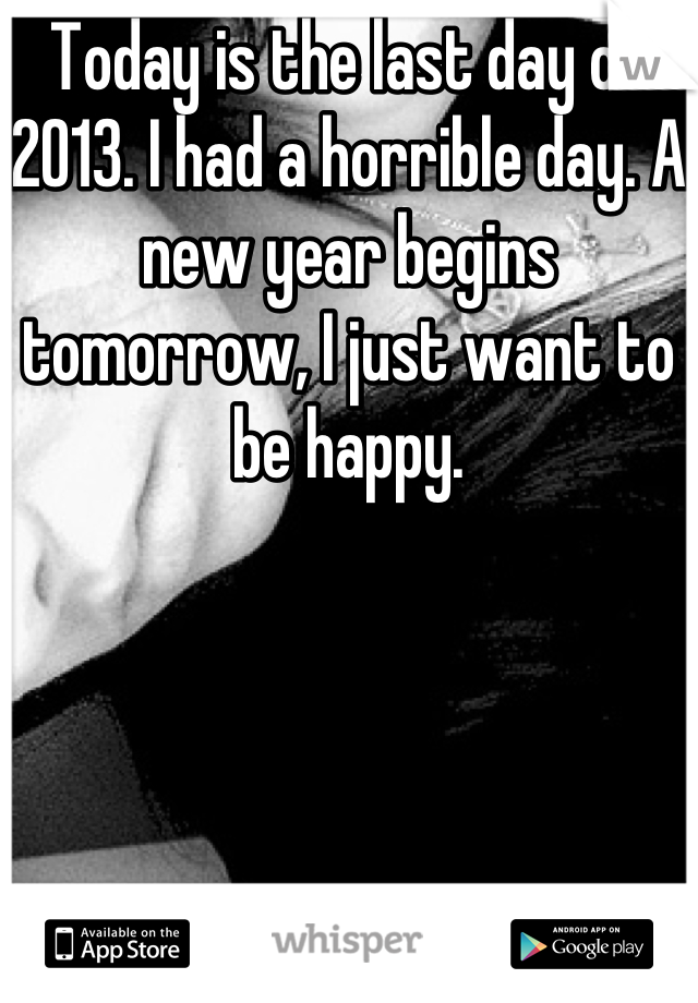 Today is the last day of 2013. I had a horrible day. A new year begins tomorrow, I just want to be happy.