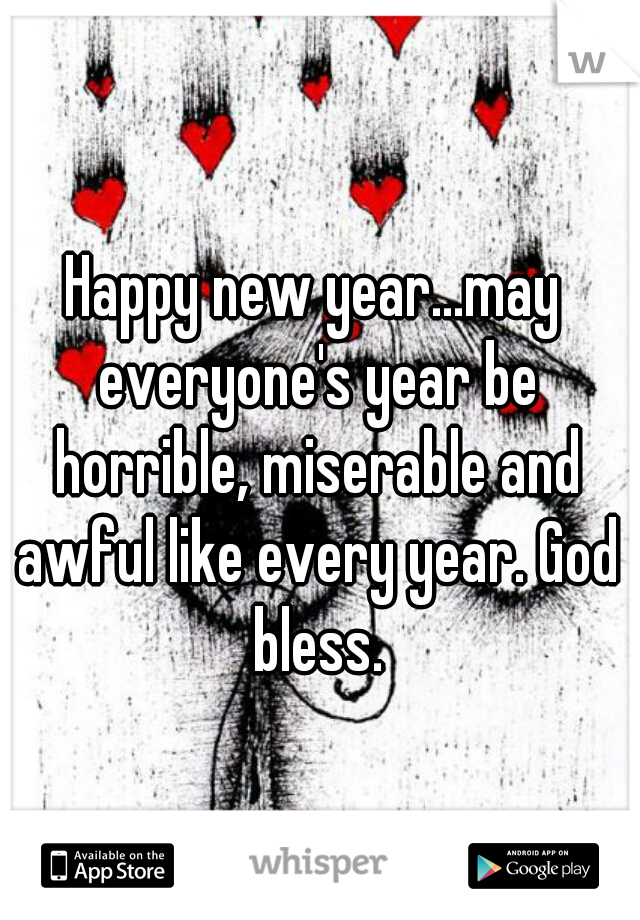 Happy new year...may everyone's year be horrible, miserable and awful like every year. God bless.