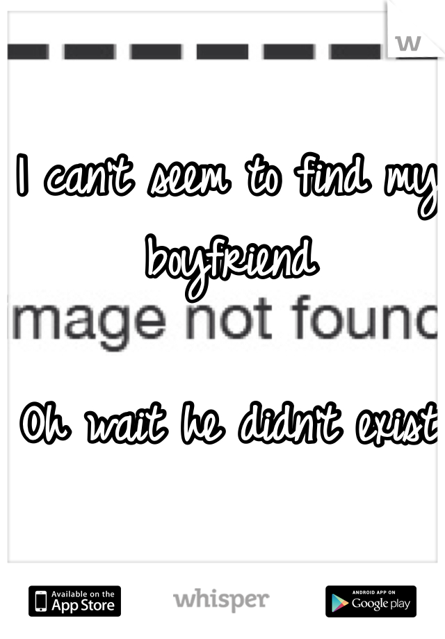 I can't seem to find my boyfriend 

Oh wait he didn't exist 