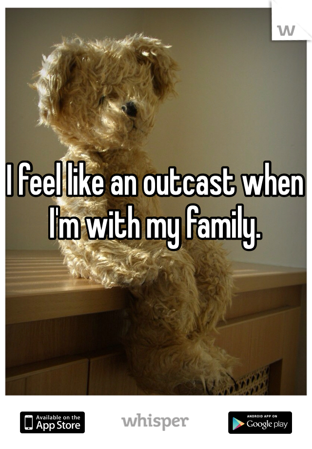 I feel like an outcast when I'm with my family. 