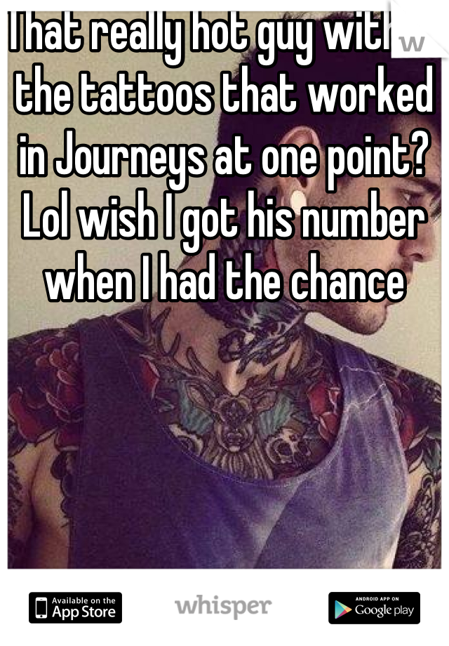 That really hot guy with all the tattoos that worked in Journeys at one point? Lol wish I got his number when I had the chance 