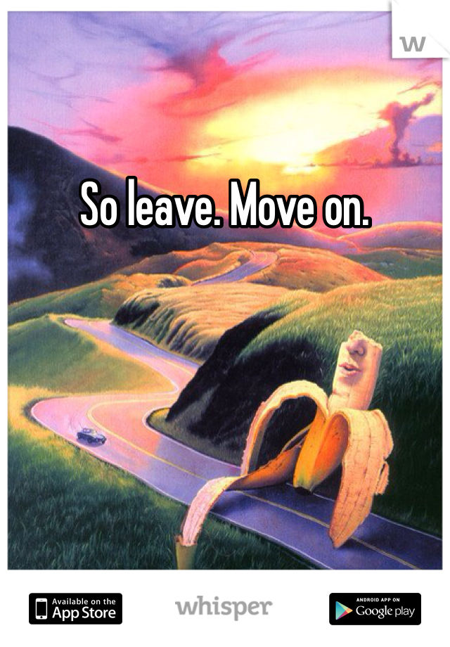 So leave. Move on. 