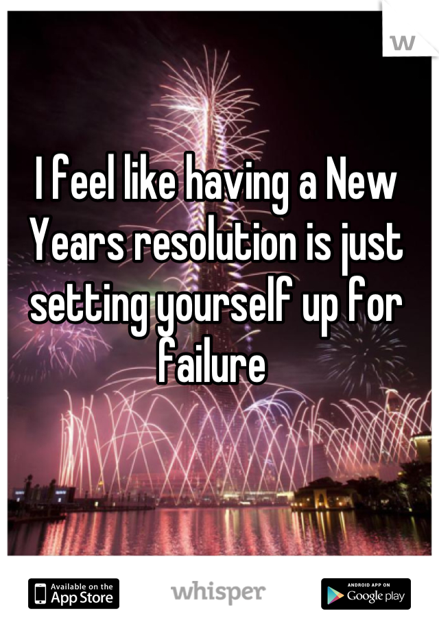 I feel like having a New Years resolution is just setting yourself up for failure 