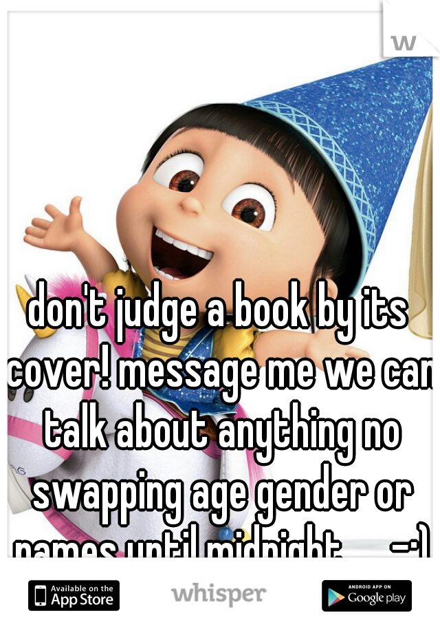 don't judge a book by its cover! message me we can talk about anything no swapping age gender or names until midnight....  -:)