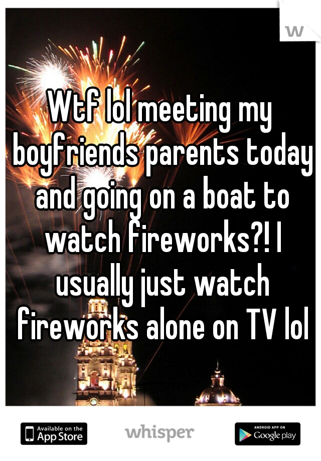 Wtf lol meeting my boyfriends parents today and going on a boat to watch fireworks?! I usually just watch fireworks alone on TV lol