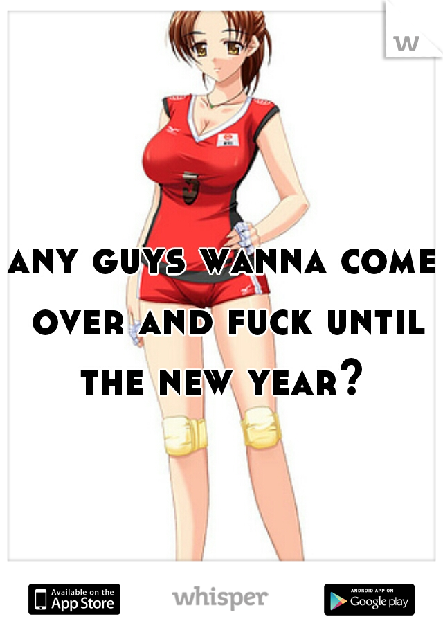 any guys wanna come over and fuck until the new year? 