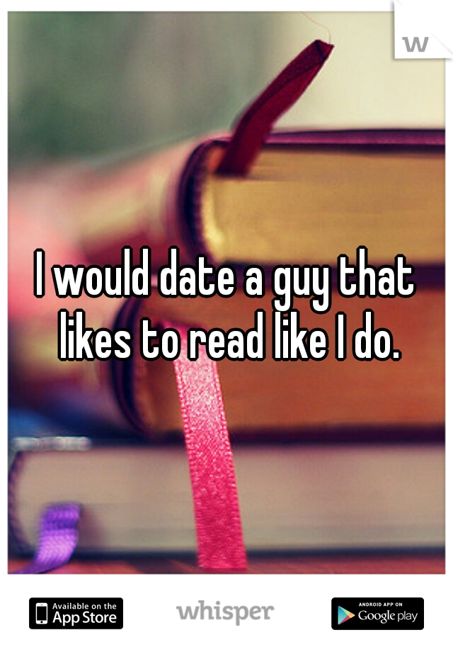 I would date a guy that likes to read like I do.