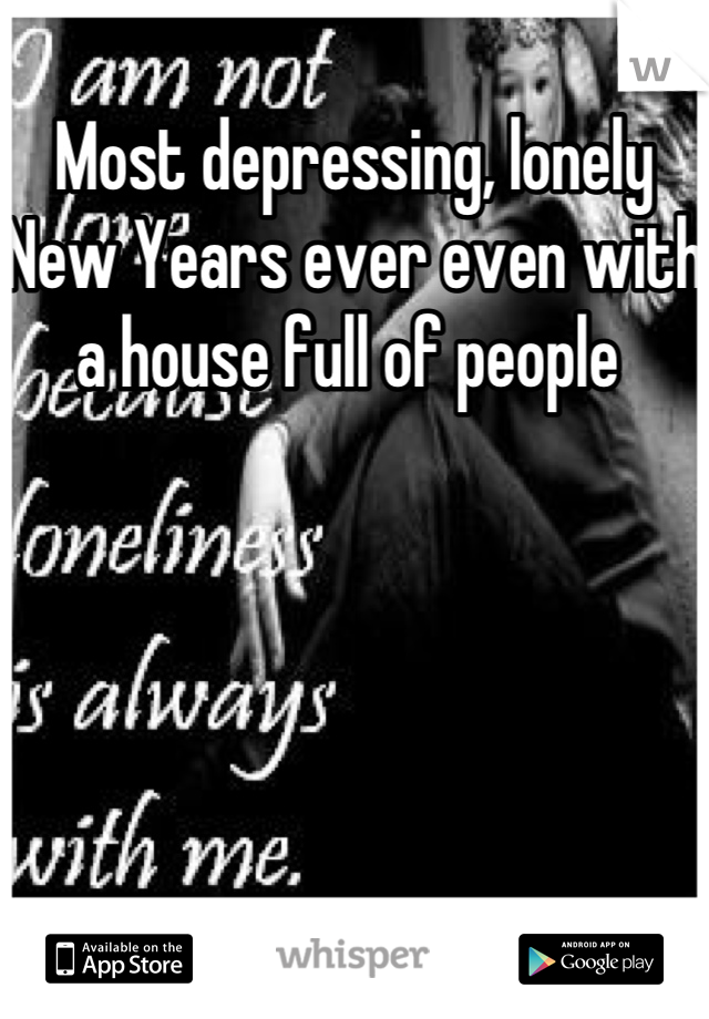 Most depressing, lonely New Years ever even with a house full of people 