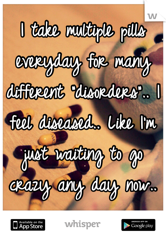 I take multiple pills everyday for many different "disorders".. I feel diseased.. Like I'm just waiting to go crazy any day now..