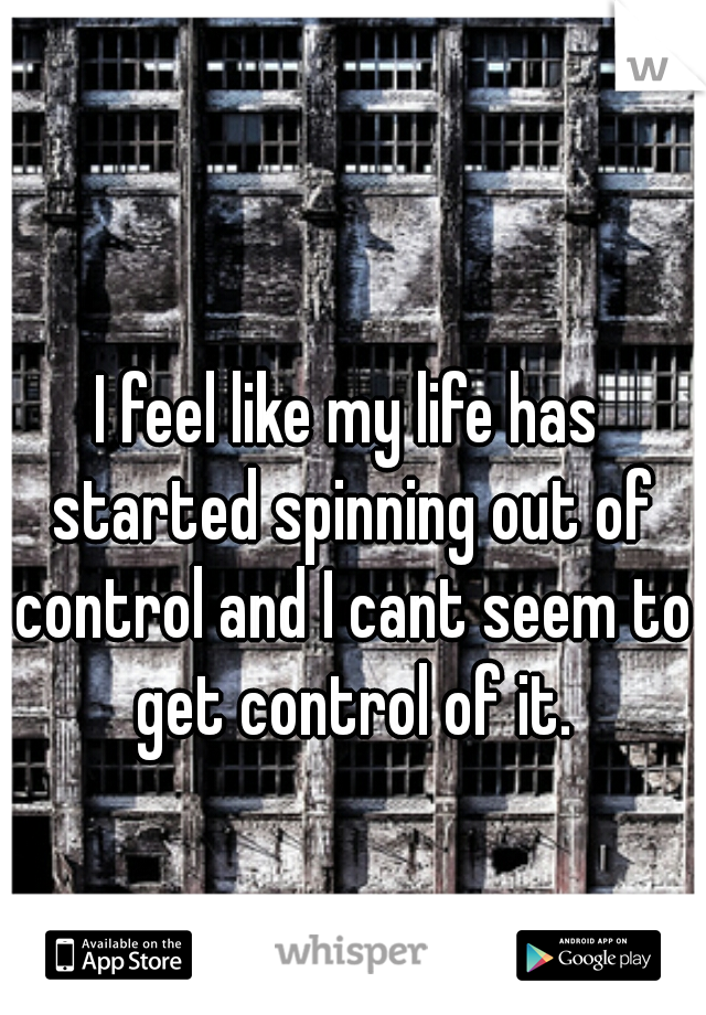 I feel like my life has started spinning out of control and I cant seem to get control of it.