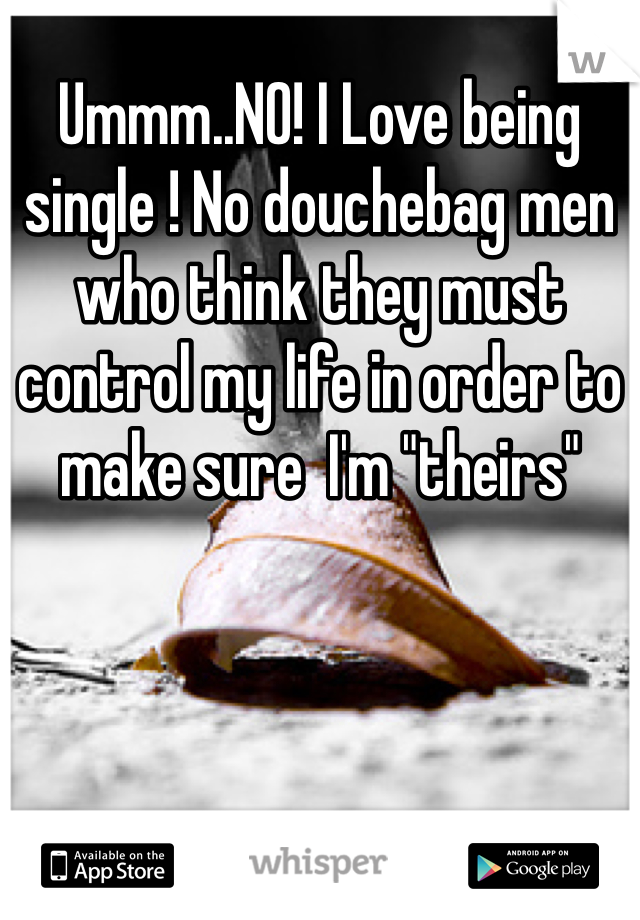 Ummm..NO! I Love being single ! No douchebag men who think they must control my life in order to make sure  I'm "theirs"