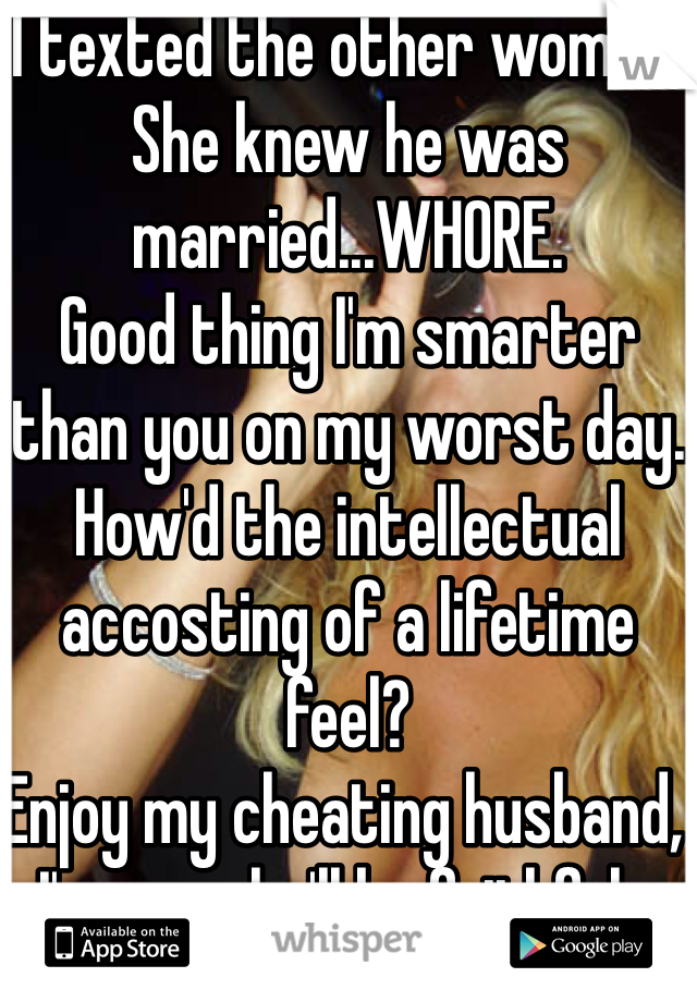 I texted the other woman.
She knew he was married...WHORE.
Good thing I'm smarter than you on my worst day.
How'd the intellectual accosting of a lifetime feel?
Enjoy my cheating husband, I'm sure he'll be faithful...