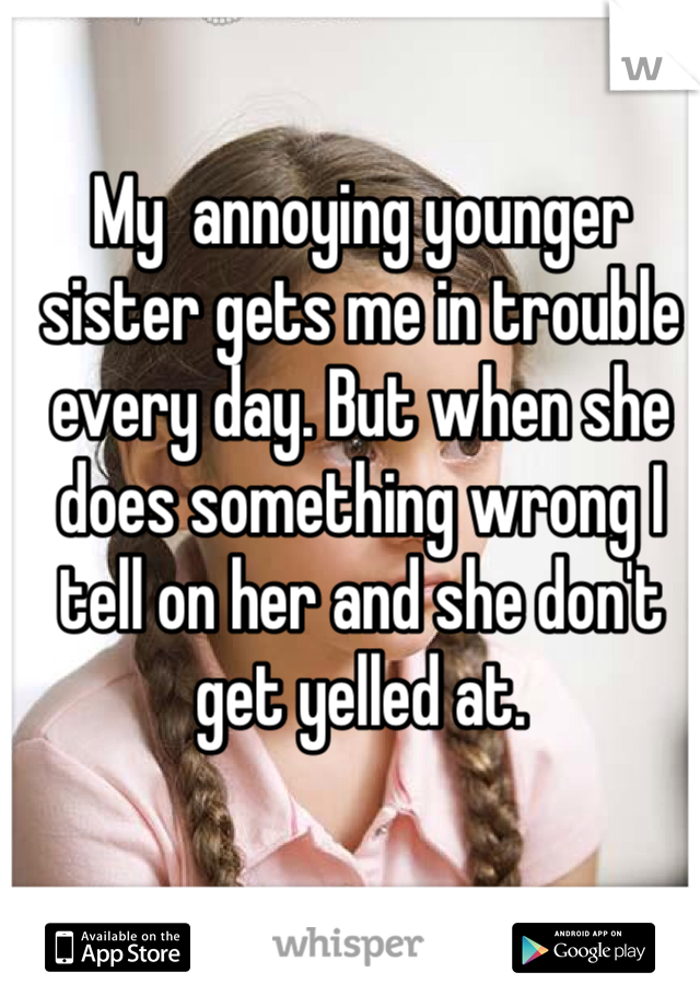 My  annoying younger sister gets me in trouble every day. But when she does something wrong I tell on her and she don't get yelled at.
