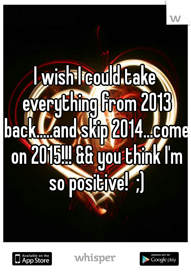 I wish I could take everything from 2013 back.....and skip 2014...come on 2015!!! && you think I'm so positive!  ;)