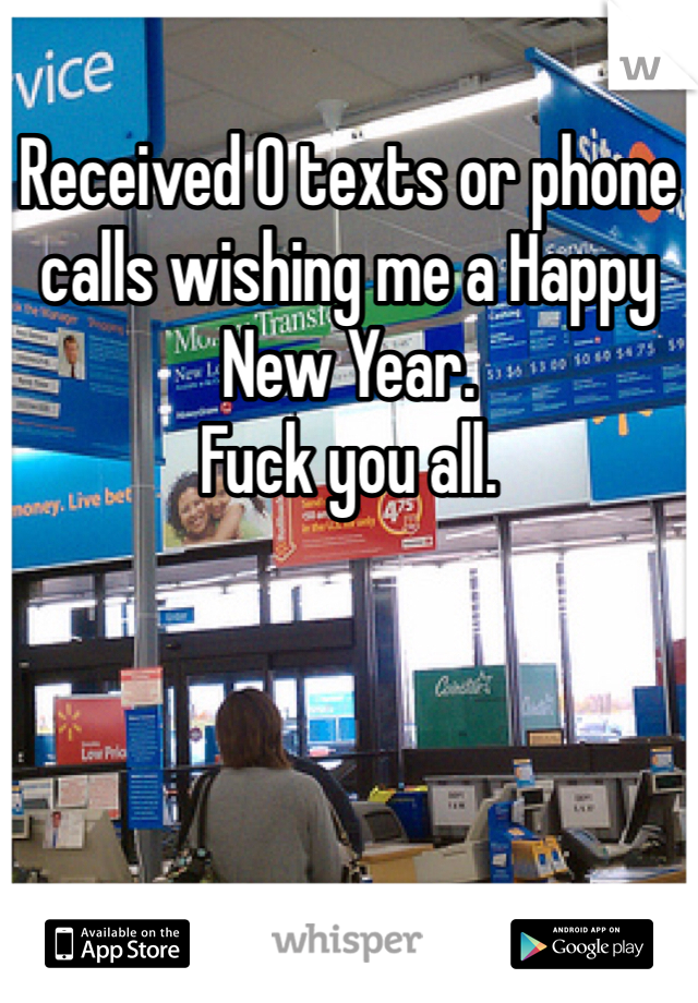 Received 0 texts or phone calls wishing me a Happy New Year. 
Fuck you all. 