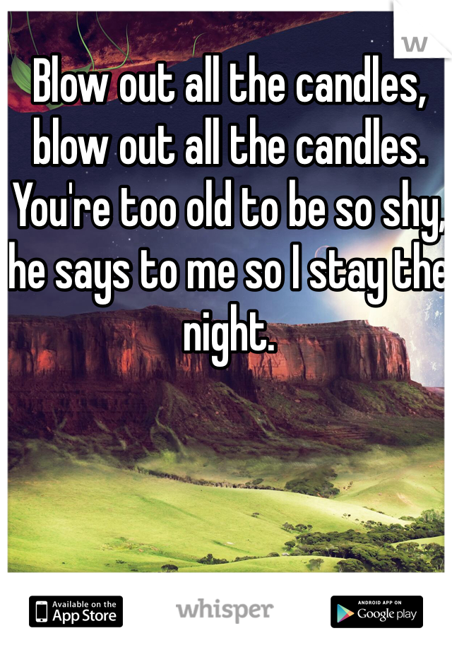 Blow out all the candles, blow out all the candles. You're too old to be so shy, he says to me so I stay the night.